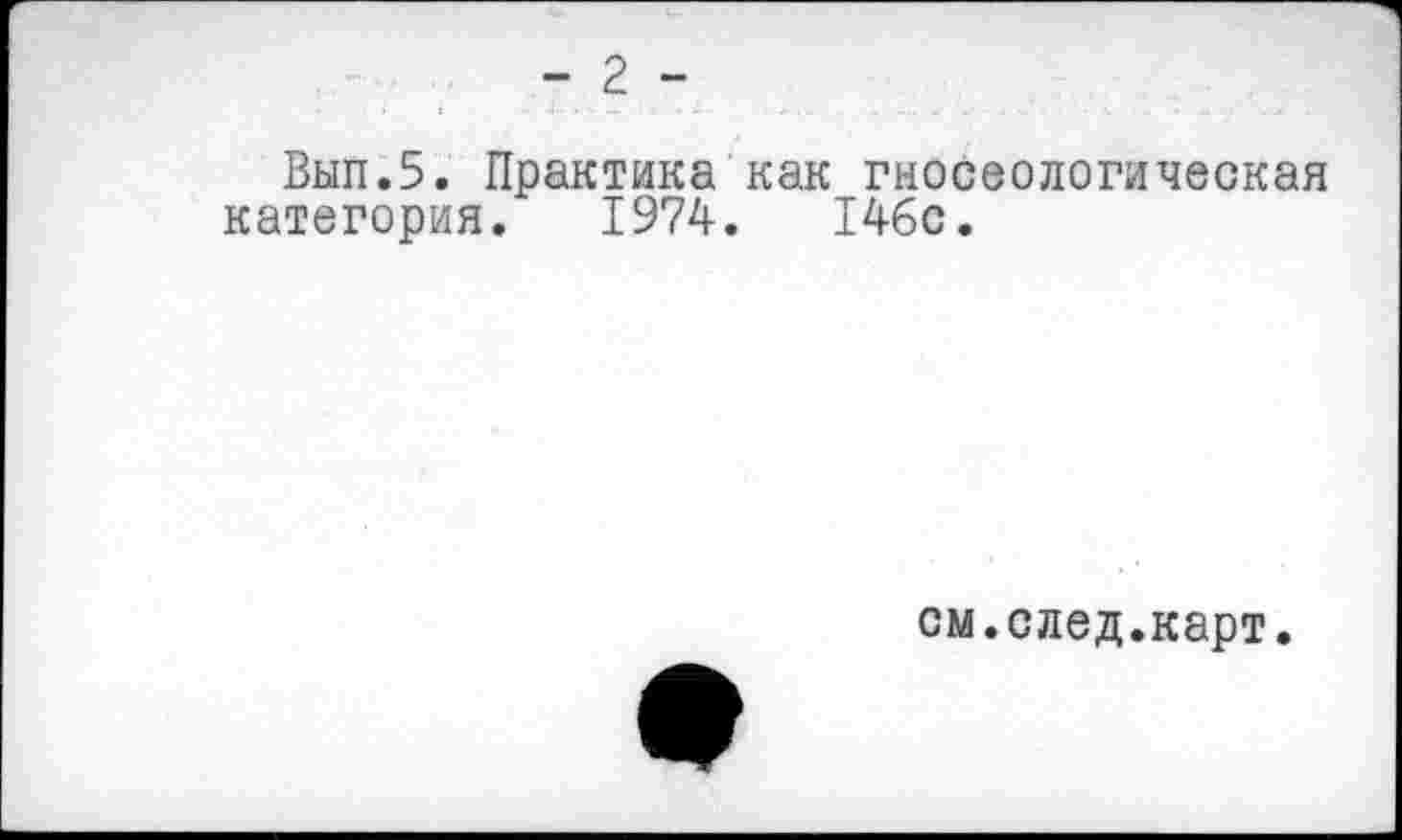 ﻿- 2 -
Вып.5. Практика как гносеологическая категория. 1974.	146с.
см.след.карт